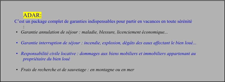 ADAR: C’est un package complet de garanties indispensables pour partir en vacances en toute sérénité  : •	Garantie annulation de séjour : maladie, blessure, licenciement économique...   •	Garantie interruption de séjour : incendie, explosion, dégâts des eaux affectant le bien loué...   •	Responsabilité civile locative : dommages aux biens mobiliers et immobiliers appartenant au propriétaire du bien loué   •	Frais de recherche et de sauvetage : en montagne ou en mer