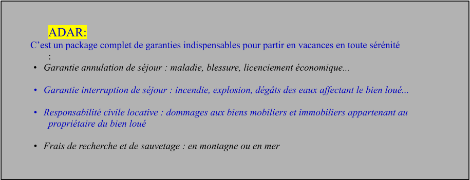 ADAR: C’est un package complet de garanties indispensables pour partir en vacances en toute sérénité  : •	Garantie annulation de séjour : maladie, blessure, licenciement économique...   •	Garantie interruption de séjour : incendie, explosion, dégâts des eaux affectant le bien loué...   •	Responsabilité civile locative : dommages aux biens mobiliers et immobiliers appartenant au propriétaire du bien loué   •	Frais de recherche et de sauvetage : en montagne ou en mer
